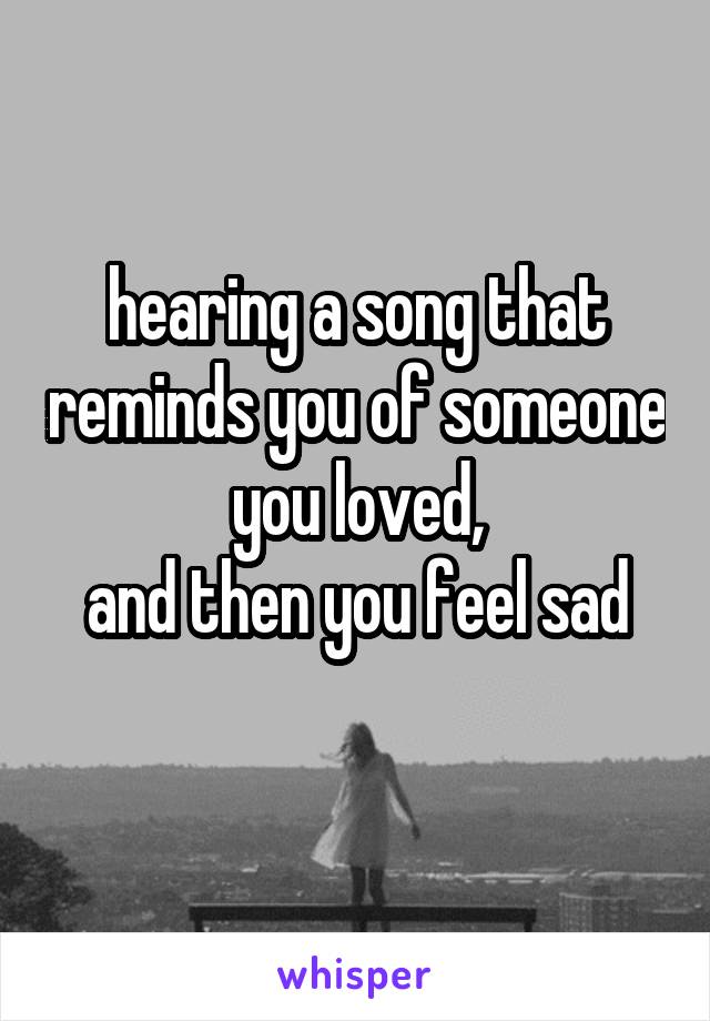 
hearing a song that reminds you of someone you loved,
 and then you feel sad 

