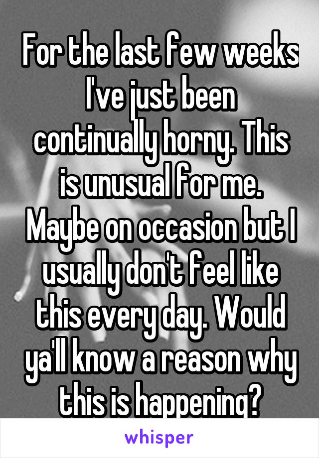 For the last few weeks I've just been continually horny. This is unusual for me. Maybe on occasion but I usually don't feel like this every day. Would ya'll know a reason why this is happening?