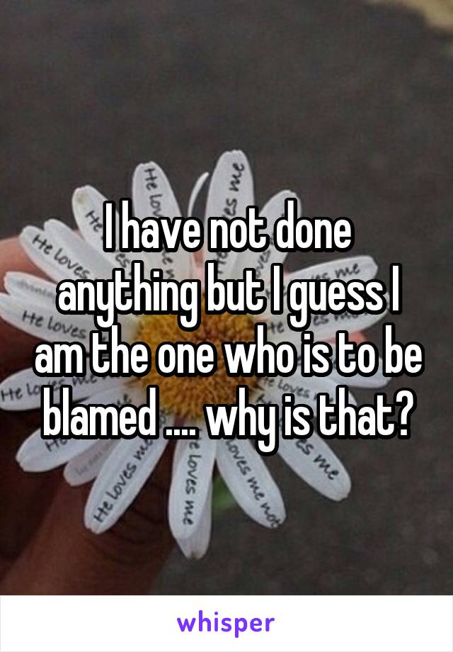 I have not done anything but I guess I am the one who is to be blamed .... why is that?