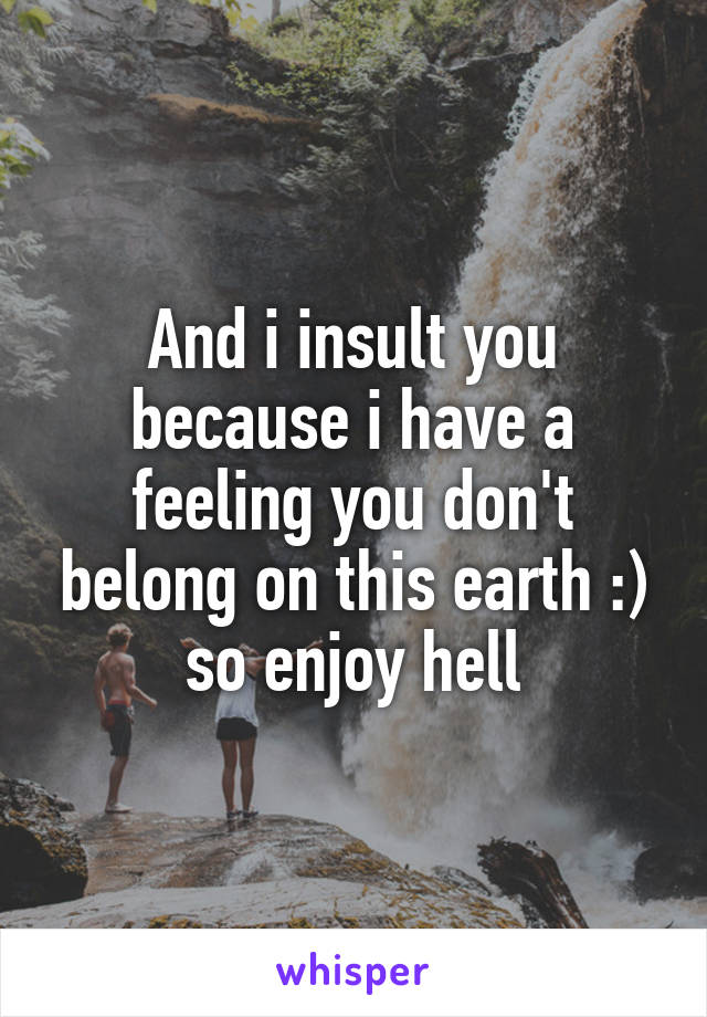 And i insult you because i have a feeling you don't belong on this earth :) so enjoy hell