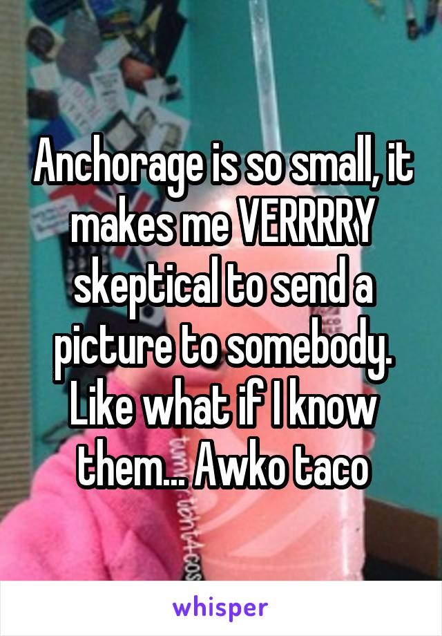 Anchorage is so small, it makes me VERRRRY skeptical to send a picture to somebody. Like what if I know them... Awko taco
