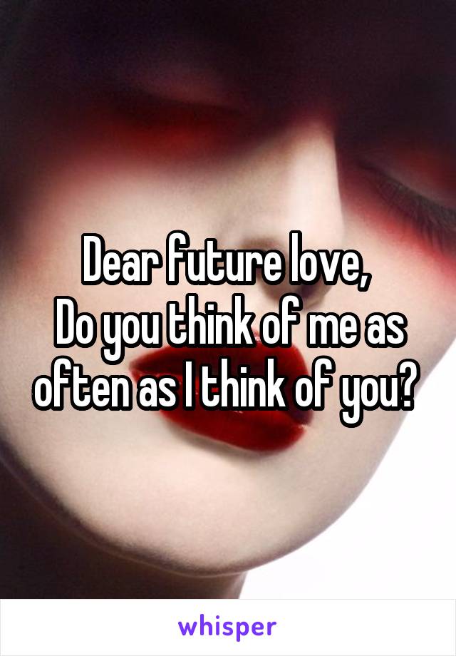 Dear future love, 
Do you think of me as often as I think of you? 