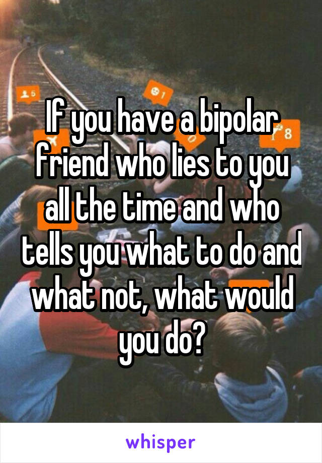 If you have a bipolar friend who lies to you all the time and who tells you what to do and what not, what would you do?