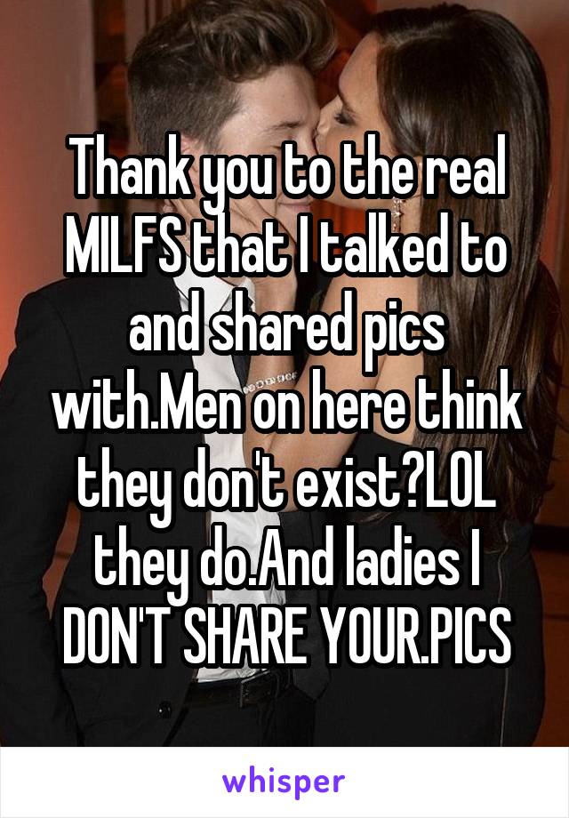 Thank you to the real MILFS that I talked to and shared pics with.Men on here think they don't exist?LOL they do.And ladies I DON'T SHARE YOUR.PICS