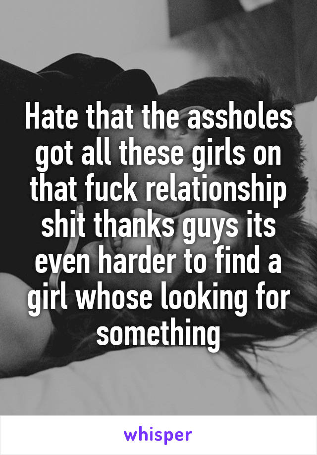 Hate that the assholes got all these girls on that fuck relationship shit thanks guys its even harder to find a girl whose looking for something