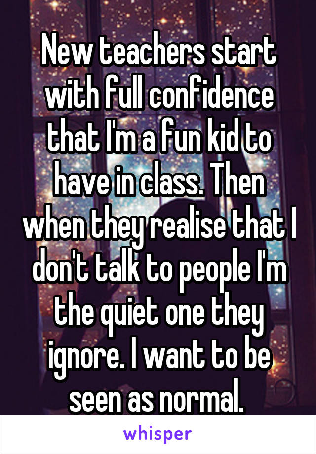 New teachers start with full confidence that I'm a fun kid to have in class. Then when they realise that I don't talk to people I'm the quiet one they ignore. I want to be seen as normal. 