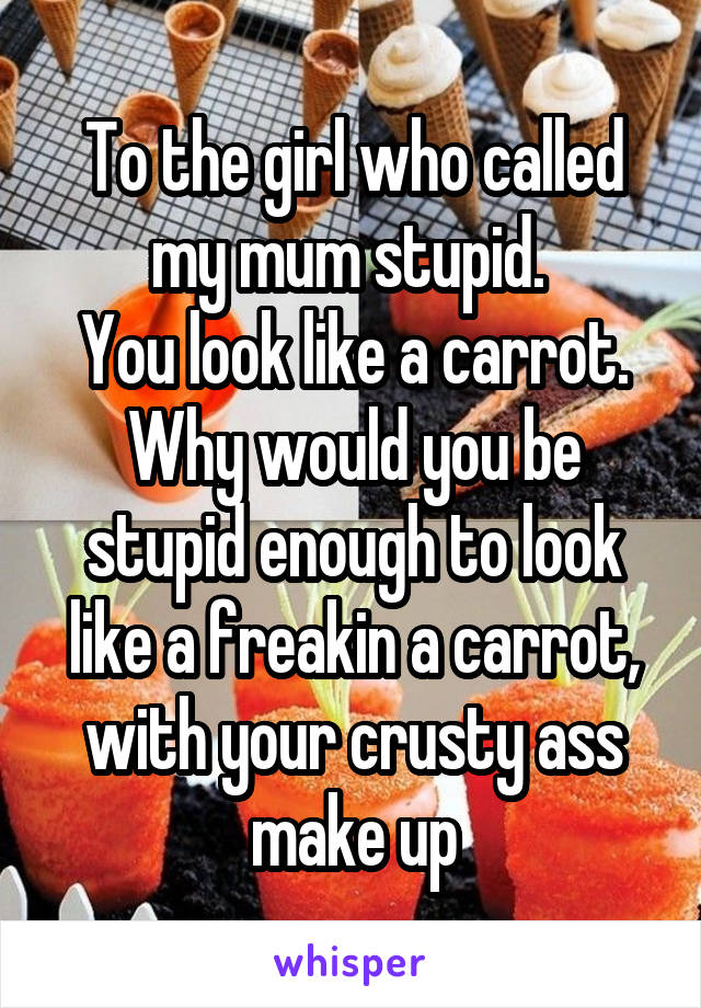 To the girl who called my mum stupid. 
You look like a carrot. Why would you be stupid enough to look like a freakin a carrot, with your crusty ass make up