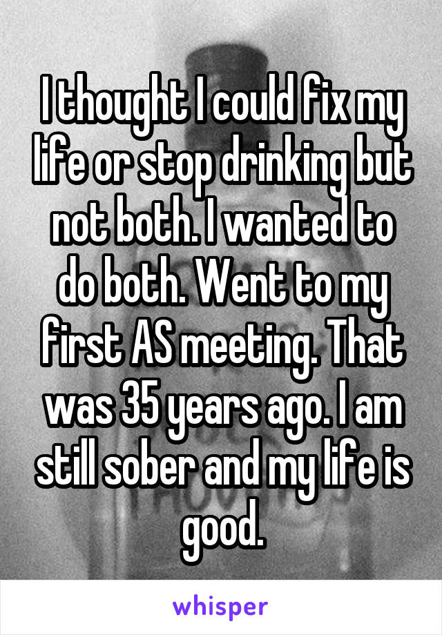 I thought I could fix my life or stop drinking but not both. I wanted to do both. Went to my first AS meeting. That was 35 years ago. I am still sober and my life is good.