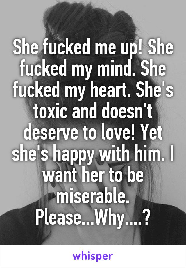 She fucked me up! She fucked my mind. She fucked my heart. She's toxic and doesn't deserve to love! Yet she's happy with him. I want her to be miserable. Please...Why....?