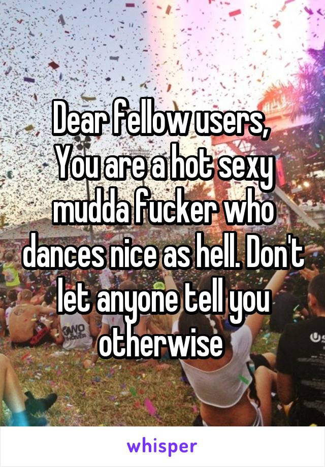 Dear fellow users, 
You are a hot sexy mudda fucker who dances nice as hell. Don't let anyone tell you otherwise 