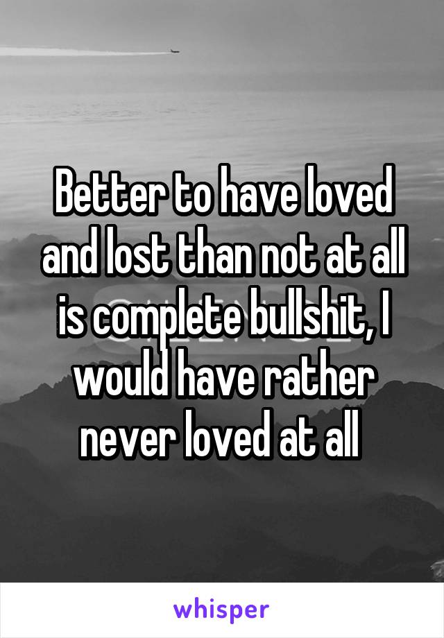 Better to have loved and lost than not at all is complete bullshit, I would have rather never loved at all 