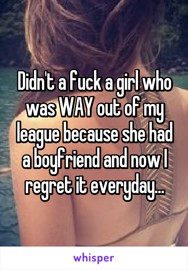 Didn't a fuck a girl who was WAY out of my league because she had a boyfriend and now I regret it everyday...