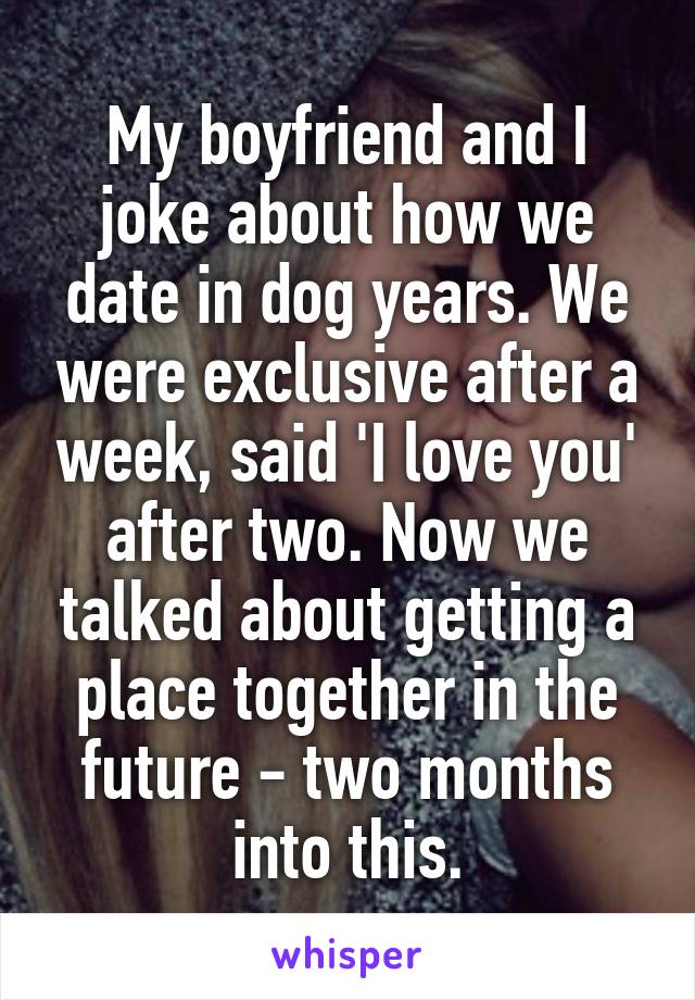 My boyfriend and I joke about how we date in dog years. We were exclusive after a week, said 'I love you' after two. Now we talked about getting a place together in the future - two months into this.