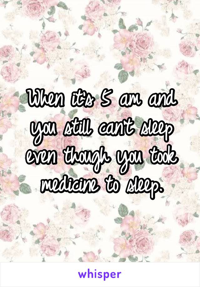 When it's 5 am and you still can't sleep even though you took medicine to sleep.