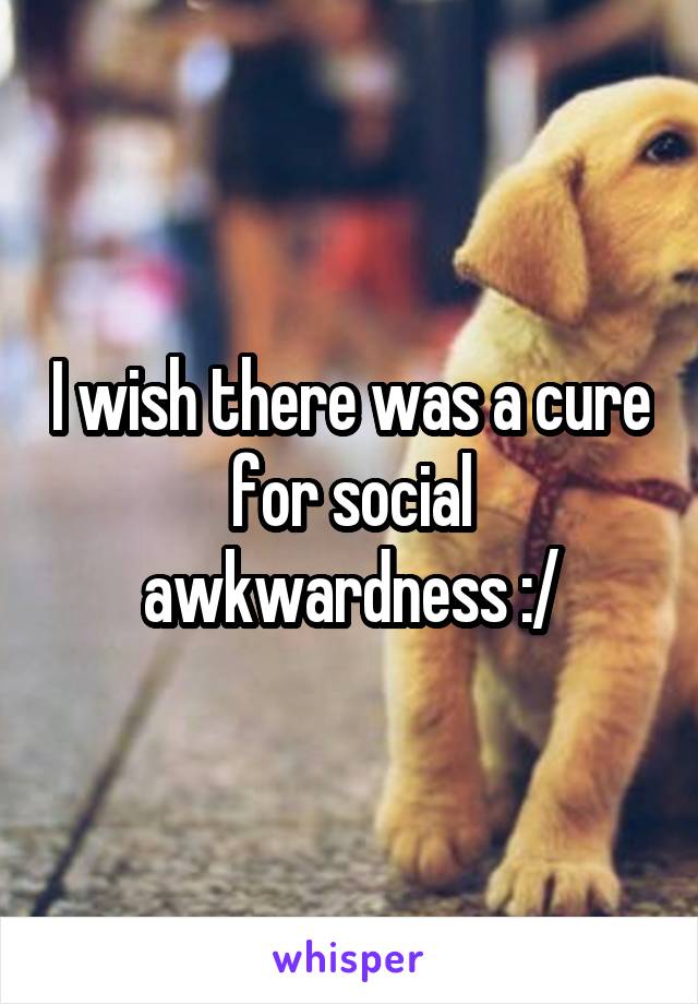 I wish there was a cure for social awkwardness :/