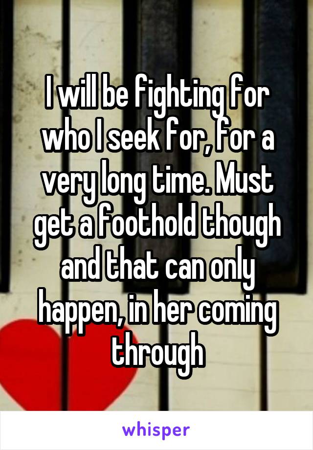 I will be fighting for who I seek for, for a very long time. Must get a foothold though and that can only happen, in her coming through