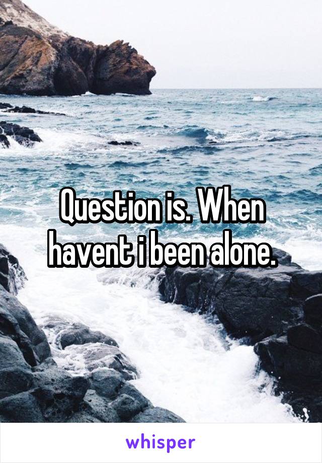 Question is. When havent i been alone.