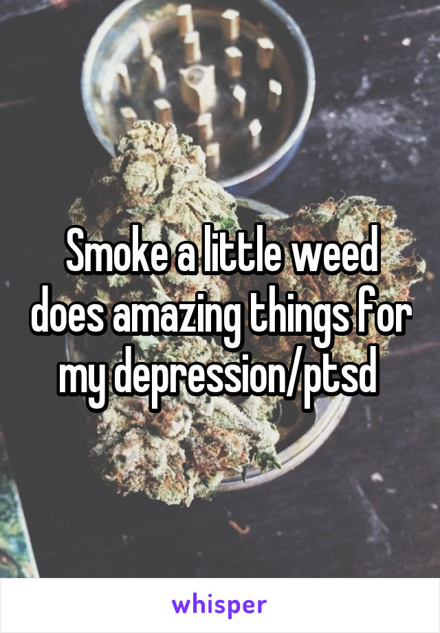 Smoke a little weed does amazing things for my depression/ptsd 