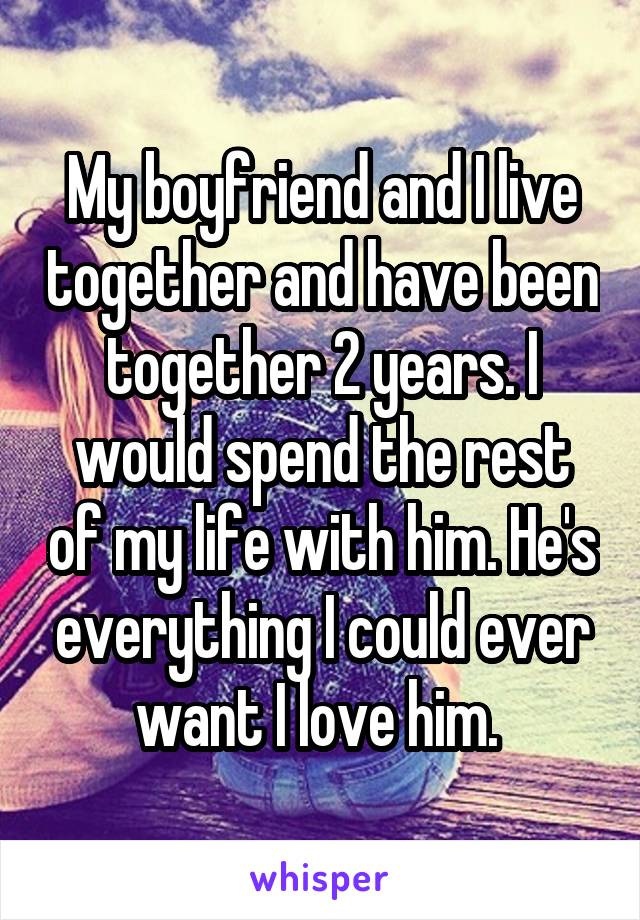 My boyfriend and I live together and have been together 2 years. I would spend the rest of my life with him. He's everything I could ever want I love him. 