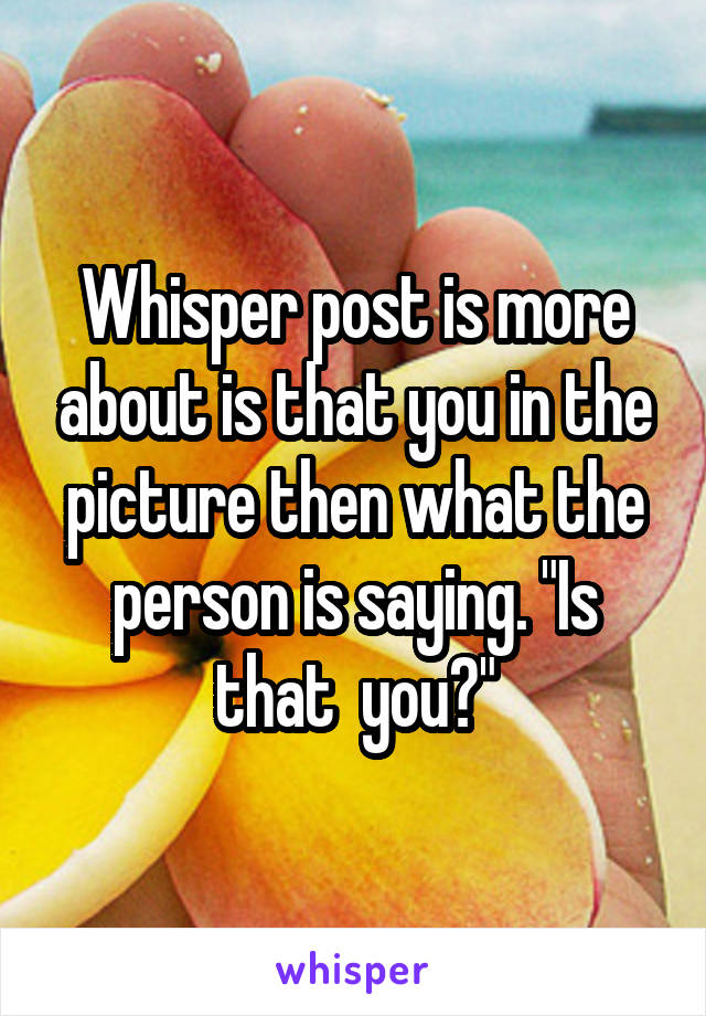 Whisper post is more about is that you in the picture then what the person is saying. "Is that  you?"