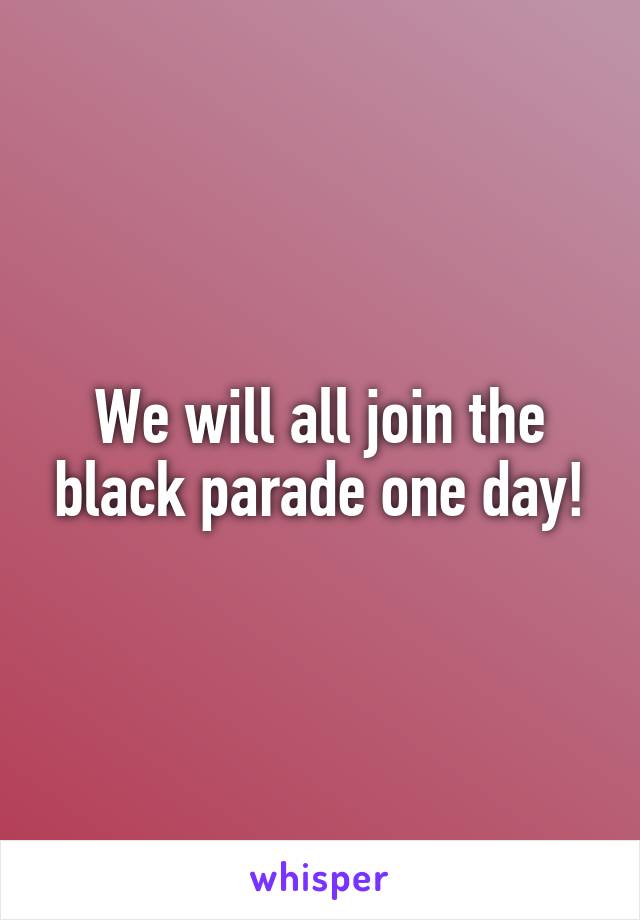 We will all join the black parade one day!