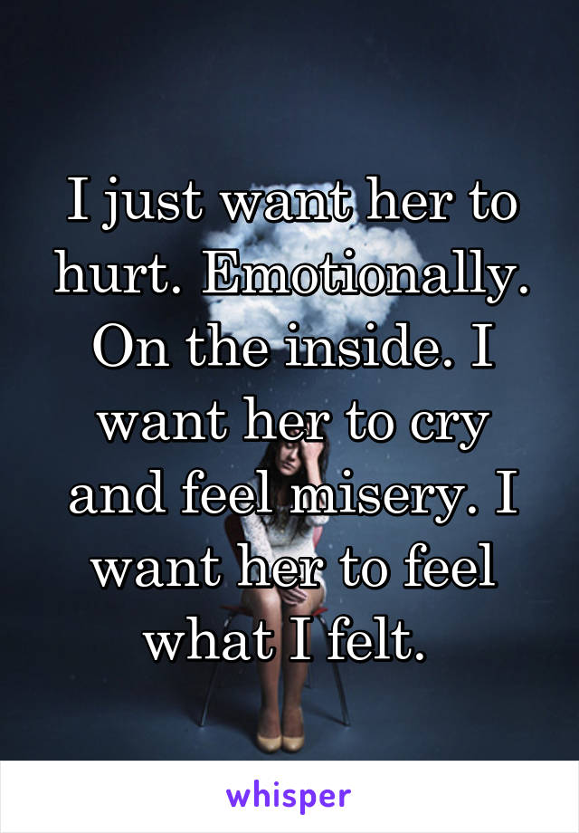 I just want her to hurt. Emotionally. On the inside. I want her to cry and feel misery. I want her to feel what I felt. 