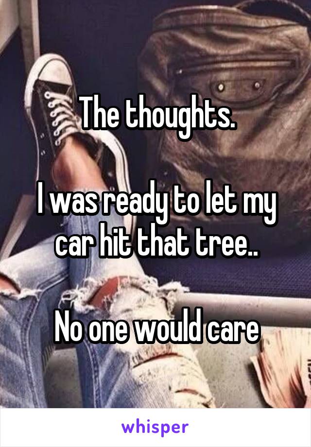 The thoughts.

I was ready to let my car hit that tree..

No one would care