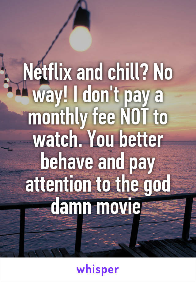 Netflix and chill? No way! I don't pay a monthly fee NOT to watch. You better behave and pay attention to the god damn movie 