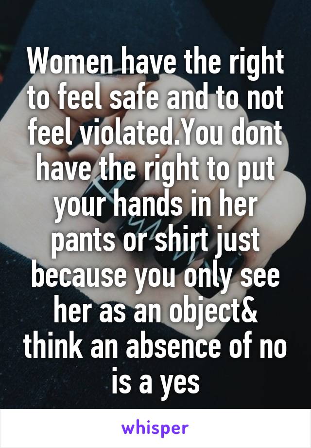 Women have the right to feel safe and to not feel violated.You dont have the right to put your hands in her pants or shirt just because you only see her as an object& think an absence of no is a yes
