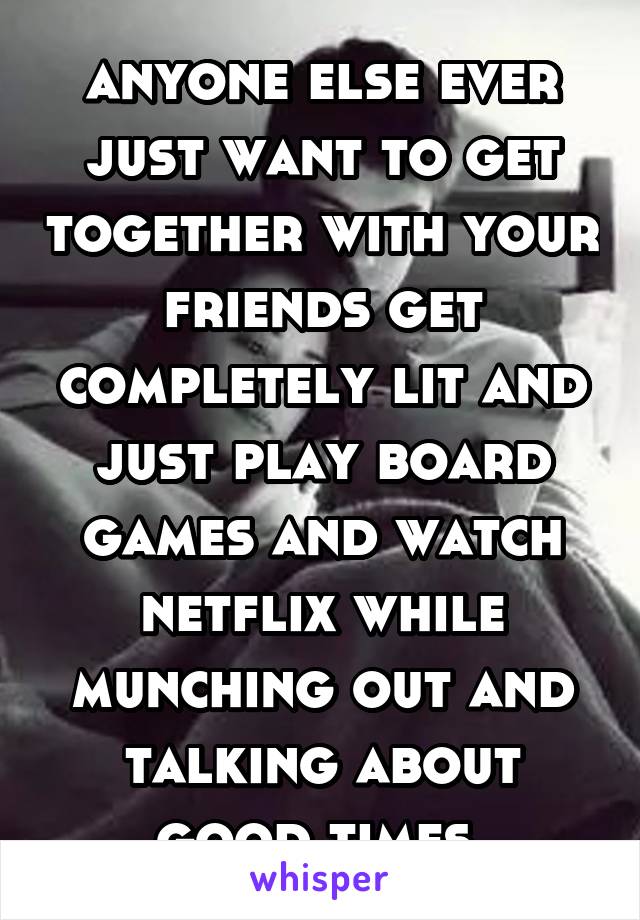 anyone else ever just want to get together with your friends get completely lit and just play board games and watch netflix while munching out and talking about good times 