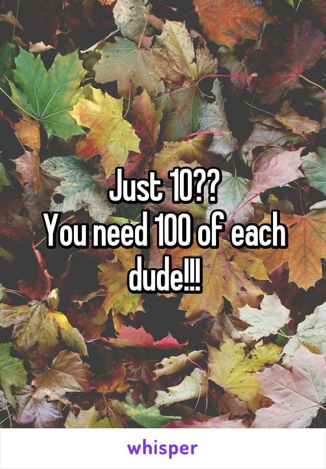 Just 10??
You need 100 of each dude!!!
