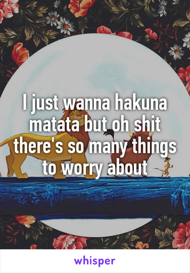 I just wanna hakuna matata but oh shit there's so many things to worry about