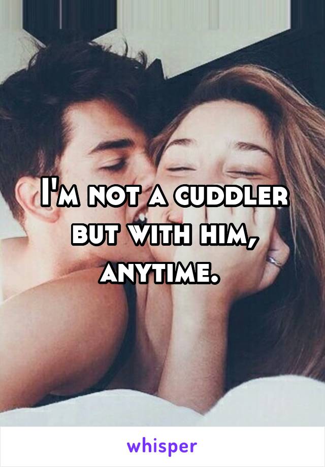 I'm not a cuddler but with him, anytime. 
