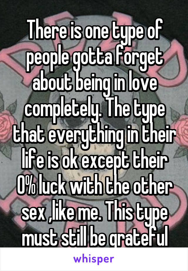 There is one type of people gotta forget about being in love completely. The type that everything in their life is ok except their 0% luck with the other sex ,like me. This type must still be grateful