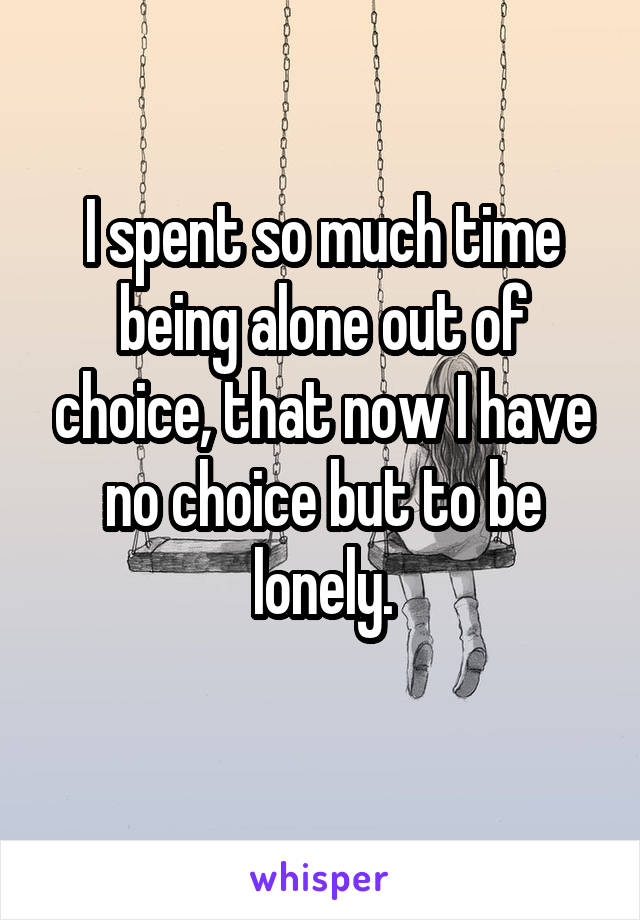 I spent so much time being alone out of choice, that now I have no choice but to be lonely.
