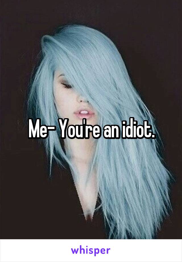 Me- You're an idiot.