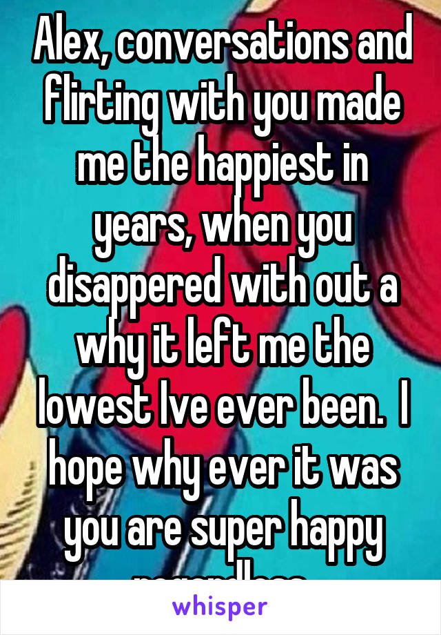 Alex, conversations and flirting with you made me the happiest in years, when you disappered with out a why it left me the lowest Ive ever been.  I hope why ever it was you are super happy regardless.