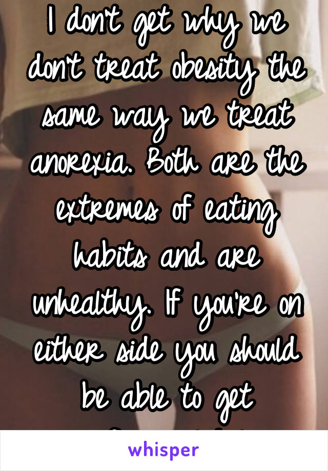 I don't get why we don't treat obesity the same way we treat anorexia. Both are the extremes of eating habits and are unhealthy. If you're on either side you should be able to get professional help.