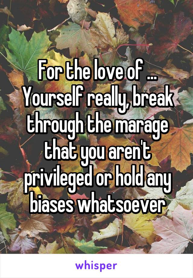 For the love of ... Yourself really, break through the marage that you aren't privileged or hold any biases whatsoever