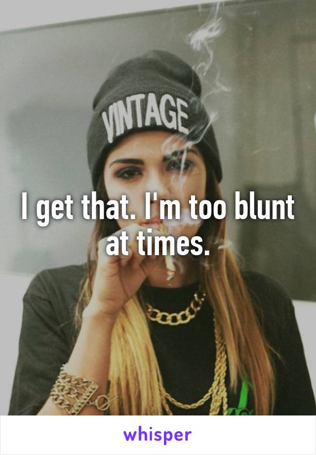 I get that. I'm too blunt at times.