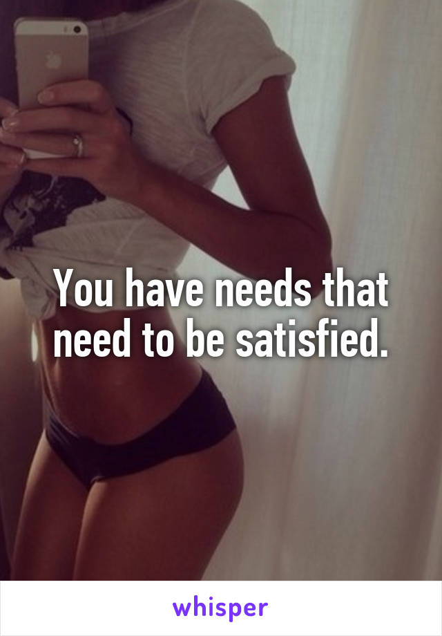 You have needs that need to be satisfied.