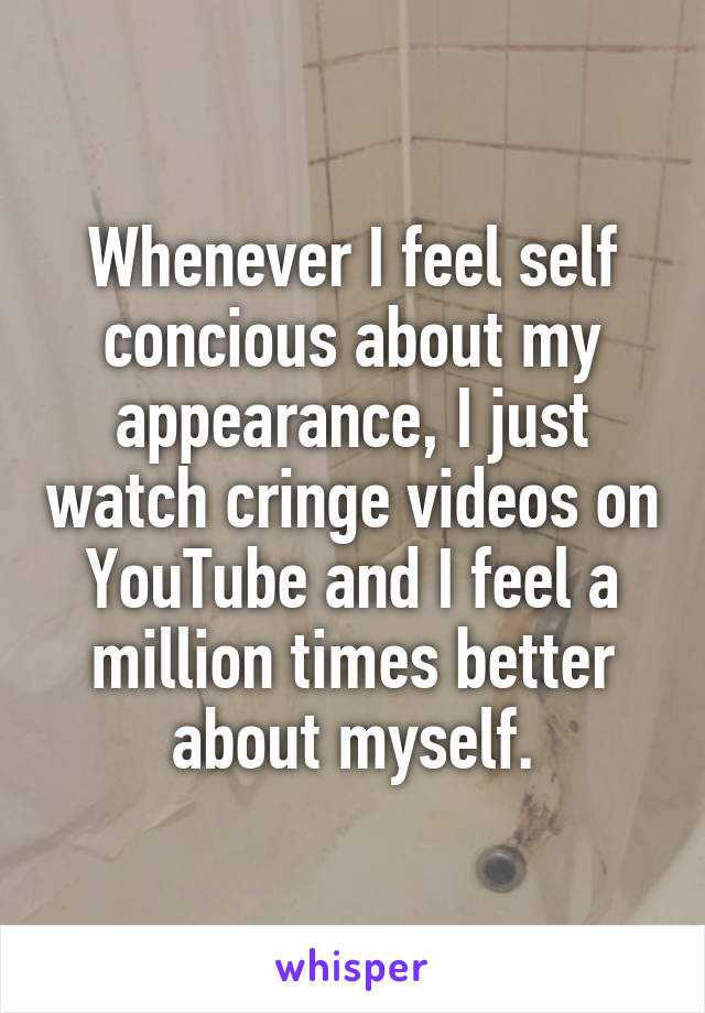 Whenever I feel self concious about my appearance, I just watch cringe videos on YouTube and I feel a million times better about myself.