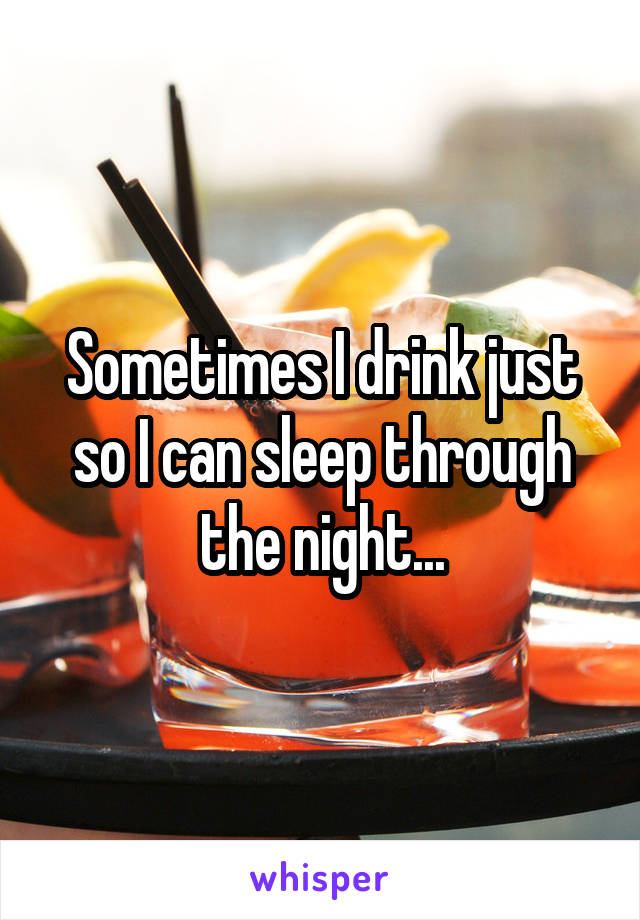 Sometimes I drink just so I can sleep through the night...