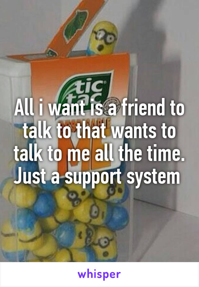 All i want is a friend to talk to that wants to talk to me all the time. Just a support system 