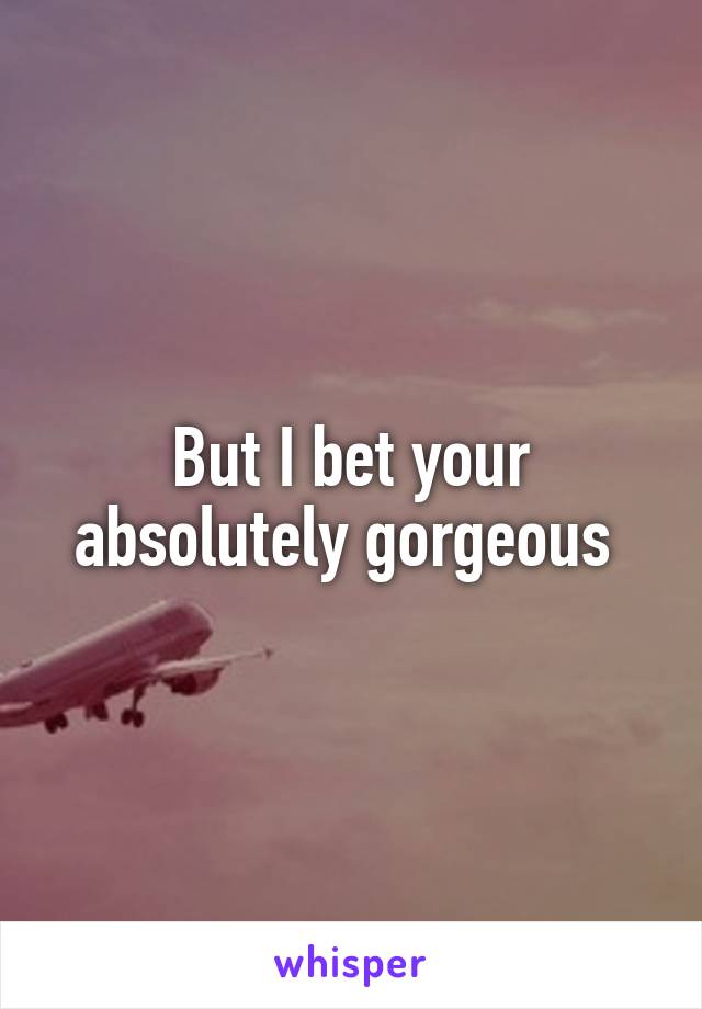 But I bet your absolutely gorgeous 