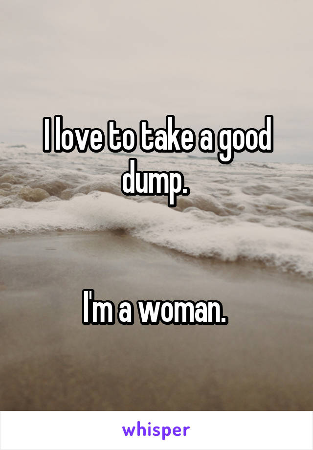 I love to take a good dump. 


I'm a woman. 