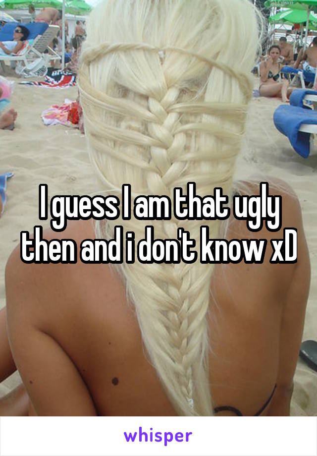 I guess I am that ugly then and i don't know xD