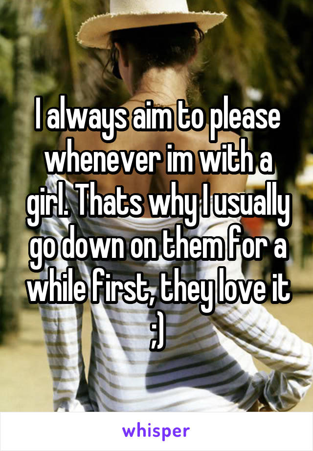 I always aim to please whenever im with a girl. Thats why I usually go down on them for a while first, they love it ;)