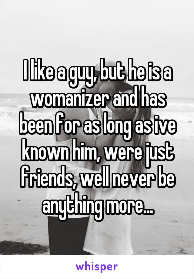 I like a guy, but he is a womanizer and has been for as long as ive known him, were just friends, well never be anything more...