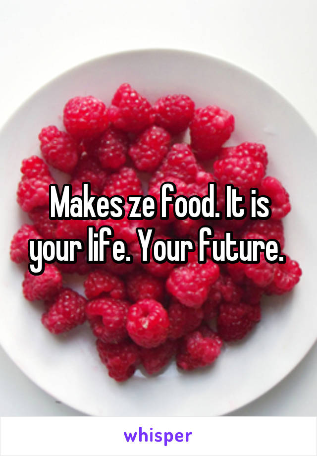 Makes ze food. It is your life. Your future. 